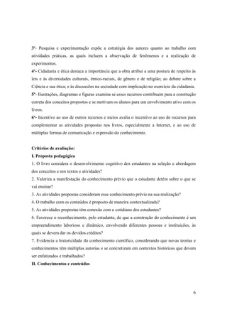 3º- Pesquisa e experimentação expõe a estratégia dos autores quanto ao trabalho com
atividades práticas, as quais incluem a observação de fenômenos e a realização de
experimentos.
4º- Cidadania e ética destaca a importância que a obra atribui a uma postura de respeito às
leis e às diversidades culturais, étnico-raciais, de gênero e de religião; ao debate sobre a
Ciência e sua ética; e às discussões na sociedade com implicação no exercício da cidadania.
5º- Ilustrações, diagramas e figuras examina se esses recursos contribuem para a construção
correta dos conceitos propostos e se motivam os alunos para um envolvimento ativo com os
livros.
6º- Incentivo ao uso de outros recursos e meios avalia o incentivo ao uso de recursos para
complementar as atividades propostas nos livros, especialmente a Internet, e ao uso de
múltiplas formas de comunicação e expressão do conhecimento.


Critérios de avaliação:
I. Proposta pedagógica
1. O livro considera o desenvolvimento cognitivo dos estudantes na seleção e abordagem
dos conceitos e nos textos e atividades?
2. Valoriza a manifestação do conhecimento prévio que o estudante detém sobre o que se
vai ensinar?
3. As atividades propostas consideram esse conhecimento prévio na sua realização?
4. O trabalho com os conteúdos é proposto de maneira contextualizada?
5. As atividades propostas têm conexão com o cotidiano dos estudantes?
6. Favorece o reconhecimento, pelo estudante, de que a construção do conhecimento é um
empreendimento laborioso e dinâmico, envolvendo diferentes pessoas e instituições, às
quais se devem dar os devidos créditos?
7. Evidencia a historicidade do conhecimento científico, considerando que novas teorias e
conhecimentos têm múltiplas autorias e se concretizam em contextos históricos que devem
ser enfatizados e trabalhados?
II. Conhecimentos e conteúdos




                                                                                          6
 