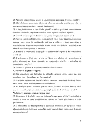 21. Apresenta uma postura de respeito às leis, normas de segurança e direitos do cidadão?
22. São trabalhados temas atuais, objetos de debate na sociedade, estabelecendo relações
entre conhecimento científico e exercício da cidadania?
23. A coleção contempla as diversidades geográfica, social e política no trabalho com os
conceitos das ciências, explorando contextos locais, regionais, nacionais e globais?
24. É incentivada uma postura de conservação, uso e manejo correto do ambiente?
25. Respeita a diversidade econômico-social, cultural, étnico-racial, de gênero, religiosa ou
qualquer outra forma de manifestação individual e coletiva, evitando estereótipos e
associações que depreciem determinados grupos ou que desvalorizem a contribuição de
todos os diferentes segmentos da sociedade?
26. Estimula o debate entre as relações do conhecimento popular e do conhecimento
científico?
27. É estimulado o debate sobre a ética na Ciência e as relações entre conhecimento e
poder, abordando de forma adequada as repercussões, relações e aplicações do
conhecimento científico?
28. Estimula as questões da bioética no tratamento com os animais?
V. Ilustrações, diagramas e figuras
29. Na apresentação das ilustrações são utilizados recursos (cores, escalas etc.) que
contribuem para a formação correta dos conceitos?
30. A coleção apresenta nas ilustrações (fotos, esquemas e desenhos) citação de fontes,
locais, datas e outras informações necessárias ao crédito?
31. As ilustrações (fotos, esquemas, gráficos, tabelas, desenhos, molduras, pano de fundo
etc.) são adequadas, apresentando uma diagramação que estimula a leitura e o estudo?
VI. Incentivo ao uso de outros recursos e meios
32. O estudante é desafiado a procurar informações por conta própria? É estimulada a
consulta e leitura de textos complementares, revistas de Ciência para crianças e livros
paradidáticos?
33. É estimulado o uso de computadores e recursos da informática, em especial os objetos
educacionais digitais (softwares, animações, audiovisuais etc.) para os processos de ensino
e de aprendizagem?



                                                                                            8
 