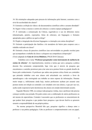 34. Há orientações adequadas para procura de informações pela Internet, coerentes com o
nível de escolaridade dos alunos?
35. Estimula a exibição de vídeos e de documentários científicos sobre o assunto abordado?
36. Sugere visitas a museus e centros de ciências e a outros espaços pedagógicos?
37. É valorizada a comunicação da Ciência, sugerindo-se o uso de diferentes meios
(dramatização, painéis, exposições, feiras de ciências), em linguagens e formatos
apropriados para o público ao qual se dirige?
38. Propõe a integração das diversas linguagens e a interação com outras disciplinas?
39. Estimula a participação das famílias e de moradores do bairro para cooperar com o
trabalho realizado em classe?
40. Estimula a busca de parceiros científicos (nas universidades ou grandes escolas) para
que acompanhem o trabalho da classe e coloquem sua competência à disposição?
(Texto adaptado do Guia de Livros Didáticos, PNLD 2010 Ciências).
       Trabalhar com o tema “Professor-pesquisador como instrumento de melhoria do
ensino de ciências”, foi importantíssimo, mostrou a turma que sem a pesquisa a prática
docente fica seriamente comprometido, haja vista que é através da pesquisa que
encontramos o caminho promissor para criar uma nova postura frente ao grande desafio da
busca pelo conhecimento. O professor que adota uma postura critica frente aos conteúdos
que pretende trabalhar com seus alunos está articulando seu currículo a favor da
aprendizagem e não restringindo seu trabalho ao mero repasse de informações. Durante
muito tempo e, infelizmente ainda hoje, muitos professores acabam por assumir uma
postura neutra em relação ao conteúdo a ser estudado com seus alunos, o que por sua vez,
acaba sendo responsável pelo desinteresse dos alunos em estudar determinado assunto.
     Segundo Moreira 1988, no começo toda pesquisa é árdua, mas o professor não precisa
começar sozinho essa jornada. Ele pode contar com a colaboração de outros professores ou
até mesmo de especialistas. Contudo é necessário que os professores se conscientizem de
que podem fazer pesquisa e que podem fazer pesquisa e que devem fazê-la se quiserem
assumir a responsabilidade de sua própria prática.
     Na mesma perspectiva Shsmitid fala que, pesquisar significa a aliança entre o
professor e sua prática pedagógica. Cabe ao professor o comprometimento com seu papel,



                                                                                         9
 
