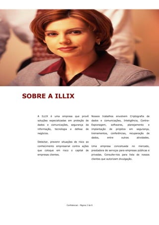 SOBRE A ILLIX


   A   ILLIX    é    uma   empresa     que    provê     Nossos    trabalhos    envolvem     Criptografia   de
   soluções especializadas em proteção de               dados e comunicações, Inteligência, Contra-
   dados    e   comunicações,      segurança      da    Espionagem,        softwares,      planejamento     e
   informação,       tecnologia    e   defesa     de    implantação     de     projetos     em     segurança,
   negócios.                                            treinamentos,      conferências,    recuperação    de
                                                        dados,        entre        outras          atividades.
   Detectar, prevenir situações de risco ao
   conhecimento empresarial contra ações                Uma      empresa      conceituada     no    mercado,
   que     coloque    em   risco   o   capital    de    prestadora de serviços para empresas públicas e
   empresas clientes.                                   privadas. Consulte-nos para lista de nossos
                                                        clientes que autorizam divulgação.




                              Confidencial - Página 2 de 9
 