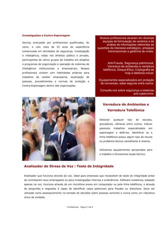 Investigações e Contra-Espionagem
                                                                                  Nossos profissionais atuaram em diversas
Serviço executado por profissionais qualificados, do                                equipes de formulação de cenários e de
                                                                                       análise de informações referentes às
ramo,   e   com        mais     de       25   anos   de    experiência           questões de interesse estratégico, ameaças
comprovada em atividades de segurança, investigação                                     transnacionais e gerência de crises.
e inteligência, todas nos âmbitos público e privado,
participantes de vários grupos de trabalho em projetos
e programas de organização e operação de sistemas de                                     Anti-Fraude, Segurança patrimonial,
                                                                                         Varredura de ambientes e varredura
Inteligência        institucionais       e    empresariais.     Nossos
                                                                                     telefônica, Disque-Ética, Criptografia de
profissionais contam com habilidades próprias para                                                    Voip e telefonia móvel.
trabalhos      de     caráter    empresarial,        localização      de
pessoas,    procedimentos            e    normas     de   proteção      e
                                                                                  Equipamentos especializados em proteção
                                                                                   de conversas, salas seguras entre outros.
Contra-Espionagem dentro das organizações.

                                                                                  Consulte-nos sobre segurança e sistemas
                                                                                                          anti-cybercrime.


                                                                                    Varredura de Ambientes e
                                                                                        Varredura Telefônica

                                                                                  Detectar    qualquer    tipo   de   escutas,
                                                                                  gravadores, câmeras entre outros. Indicar
                                                                                  possíveis   trabalhos   especializados   em
                                                                                  espionagem e detê-los. Identificar se a
                                                                                  linha telefônica possui algum tipo de escuta
                                                                                  ou problema técnico semelhante à mesma.


                                                                                  Utilizamos equipamentos apropriados para
                                                                                  o trabalho e fornecemos laudo técnico.




 Analisador de Stress de Voz : Teste de Integridade

 Analisador que funciona através da voz. Ideal para empresas que necessitem de teste de integridade antes
 de contratarem seus empregados ou para investigações internas e sindicâncias. Software israelense, baseado
 apenas na voz, funciona através de um microfone anexo em computador ou pela linha telefônica, e através
 de perguntas e respostas é capaz de identificar casos potenciais para fraudes ou distúrbios. Deve ser
 utilizado como assessoramento na tomada de decisões sobre pessoas somente e nunca como um indicativo
 único de verdade.



                                                  Confidencial - Página 3 de 9
 