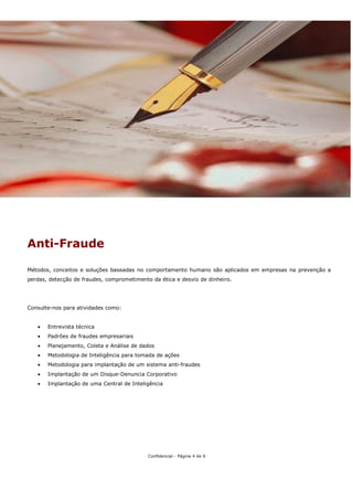 Anti-Fraude

Métodos, conceitos e soluções baseadas no comportamento humano são aplicados em empresas na prevenção a
perdas, detecção de fraudes, comprometimento da ética e desvio de dinheiro.




Consulte-nos para atividades como:


   •   Entrevista técnica
   •   Padrões de fraudes empresariais
   •   Planejamento, Coleta e Análise de dados
   •   Metodologia de Inteligência para tomada de ações
   •   Metodologia para implantação de um sistema anti-fraudes
   •   Implantação de um Disque-Denuncia Corporativo
   •   Implantação de uma Central de Inteligência




                                            Confidencial - Página 4 de 9
 