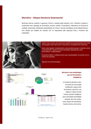 Warnline – Disque Denúncia Empresarial

Denúncias internas, auditoria e segurança. Previne e antecipa ações adversas. Com o Warnline é possível o
envolvimento sem exposição de funcionários, terceiros, clientes e fornecedores. Utilizando-se de técnicas de
resultado comprovado, profissionais especializados em crimes e recursos tecnológicos (como datawarehouse).
Uma solução que trabalha em conjunto com os responsáveis pela segurança física e financeira das
corporações.




                                 Utilize nosso serviço de operadores telefônicos especializados para obter
                                 informações sobre denúncias corporativas completamente anônimas.

                                 Após cada ligação, imediatamente você poderá acessar o sistema online
                                 e acompanhar o status de cada solicitação realizada por seus
                                 funcionários / colaboradores.

                                 É possível alterar o software para suas necessidades, de acordo com a
                                 cultura da empresa.


                                 Agende uma demonstração.




                                                                 Warnline é uma metodologia
                                                                          que une Prevenção e
                                                                                    Inteligência


                                                                   O conceito do Warnline é abrir
                                                                      uma porta de comunicação
                                                                       confidencial e segura entre
                                                                    funcionários e parceiros, cujo
                                                                       objetivo é coletar de fonte
                                                                    humana, gerando Inteligência
                                                                  para a prevenção de atividades
                                                                      adversas, tais como roubos,
                                                                  furtos, desvios de mercadorias,
                                                                   fraudes internas, entre outros.




                          Confidencial - Página 5 de 9
 