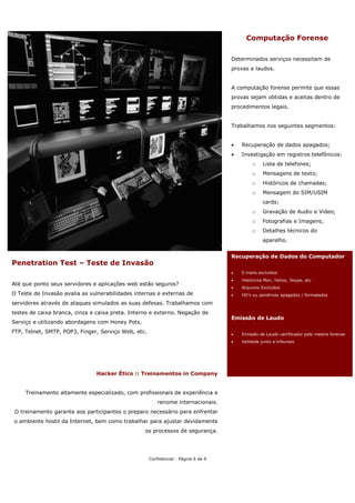 Computação Forense

                                                                                    Determinados serviços necessitam de
                                                                                    provas e laudos.


                                                                                    A computação forense permite que essas
                                                                                    provas sejam obtidas e aceitas dentro de
                                                                                    procedimentos legais.


                                                                                    Trabalhamos nos seguintes segmentos:


                                                                                    •   Recuperação de dados apagados;
                                                                                    •   Investigação em registros telefônicos:
                                                                                             o    Lista de telefones;
                                                                                             o    Mensagens de texto;
                                                                                             o    Históricos de chamadas;
                                                                                             o    Mensagem do SIM/USIM
                                                                                                  cards;
                                                                                             o    Gravação de Audio e Video;
                                                                                             o    Fotografias e Imagens;
                                                                                             o    Detalhes técnicos do
                                                                                                  aparelho.


                                                                                    Recuperação de Dados do Computador
Penetration Test – Teste de Invasão
                                                                                    •   E-mails excluídos
                                                                                    •   Históricos Msn, Yahoo, Skype, etc
Até que ponto seus servidores e aplicações web estão seguros?
                                                                                    •   Arquivos Excluídos
O Teste de Invasão avalia as vulnerabilidades internas e externas de                •   HD’s ou pendrives apagados / formatados

servidores através de ataques simulados as suas defesas. Trabalhamos com
testes de caixa branca, cinza e caixa preta. Interno e externo. Negação de
                                                                                    Emissão de Laudo
Serviço e utilizando abordagens com Honey Pots.
FTP, Telnet, SMTP, POP3, Finger, Serviço Web, etc.                                  •   Emissão de Laudo certificador pelo mestre forense
                                                                                    •   Validade junto a tribunais




                               Hacker Ético :: Treinamentos in Company


     Treinamento altamente especializado, com profissionais de experiência e
                                                         renome internacionais.
 O treinamento garante aos participantes o preparo necessário para enfrentar
o ambiente hostil da Internet, bem como trabalhar para ajustar devidamente
                                                  os processos de segurança.




                                                     Confidencial - Página 6 de 9
 