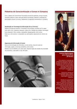 Palestras de Conscientização e Cursos in Company

Com o objetivo de Conscientizar funcionários através de palestras, sempre levando
exemplos práticos e casos reais para dentro da empresa. Material e certificado de
participação inclusos no serviço. Realizamos os seguintes treinamentos In Company:




Atualização em Tecnologia da Informação (8 ou 16 horas).
Objetivo principal de atualizar o funcionário nos principais conceitos de TI e saber
mais sobre vírus, malwares, spywares, cybercrime, medidas de proteção, tecnologias
como bluetooth, IrDa, wireless, criptografia, esteganografia, entre outros.
Pode-se ou não solicitar 1 computador por participante, dependendo do número de
horas.




Segurança da Informação (4 horas)
Riscos da má utilização da informática, uso de senhas, riscos de roubo de
informação, papéis, conversas ao telefone, entre outros.
Palestra rica em detalhes com casos reais. Aspectos legais da invasão de privacidade
nas empresas, o que pode e o que não pode.

                                                                                              Contra-Espionagem
                                                                                                 para Executivos
                                                                                                       (8 horas)

                                                                                             Esta palestra é realizada por
                                                                                        profissional altamente qualificado
                                                                                       no ramo da Inteligência. Aborda a
                                                                                       realidade do roubo de informação,
                                                                                         concorrências, as oportunidades
                                                                                                 oferecidas pelos alvos da
                                                                                                 espionagem, extração da
                                                                                              informação e abordagem de
                                                                                                               executivos.

                                                                                                  Estudo dos métodos de
                                                                                           interceptação legais e ilegais,
                                                                                                 técnicas operacionais da
                                                                                                  espionagem comercial /
                                                                                                               industrial.

                                                                                                Medidas de proteção dos
                                                                                                executivos. Público alvo:
                                                                                        gerencia, diretoria e presidência.
                                                                                         Com o objetivo de Conscientizar
                                                                                       funcionários através de palestras,
                                                                                               sempre levando exemplos
                                                                                       práticos e casos reais para dentro
                                                                                       da empresa. Material e certificado
                                                                                              de participação inclusos no
                                                                                                                  serviço.




                                                       Confidencial - Página 7 de 9
 