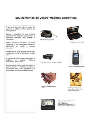 Equipamentos de Contra-Medidas Eletrônicas


O que uma empresa não for capaz de
fazer por si própria, nenhum governo ou
instituição fará.

Garanta a segurança de sua empresa
trabalhando em conjunto com produtos e a
consultoria adequada para proteger a
informação.                                 CPM-700 Varredura Ambiental

                                                                                                         Maleta Bloqueadora de Celular
Práticas comerciais não éticas são muito
conhecidas, e são encontradas quase que
diariamente em jornais e revistas
semanais.

Mini-escutas e mini-câmeras ocultas são
vendidas com extrema facilidade e a preço
baixo.

A banalização das escutas telefônicas, a
facilidade     em     contratar detetives
profissionais, entre outros.                 White Noise Generator - Bloqueia gravações*


Se sua empresa quer evitar que ações e
                                                                                                      Localiza Câmeras Escondidas Wi-fi
práticas ilegais e antiéticas aconteçam,
procure-nos para uma consultoria em
segurança e contra-medidas eletrônicas.




                                               Localiza Câmeras escondidas
                                               (todas)                                               CyberBüg – Detecta bugs e
                                                                                                     problemas em linhas telefônicas
                                                                                                     convencionais (serviço)




                                                                                Critptografia para telefonia celular.
                                                                                Ponto-a-ponto
                                                                                Voip e linha comum
                                                                                Equipamentos compatíveis HTC e
                                                                                Nokia (Symbian e Windows Mobile)
 