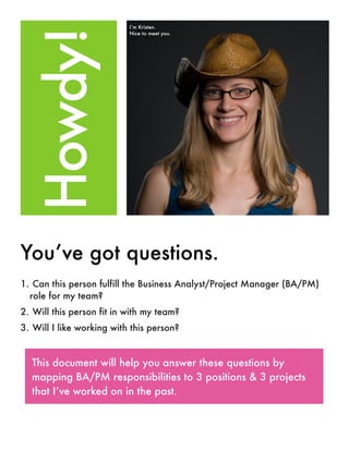 I’m Kristen.




  Howdy!
                           Nice to meet you.




You’ve got questions.
1. Can this person fulfill the Business Analyst/Project Manager (BA/PM)
  role for my team?
2. Will this person fit in with my team?
3. Will I like working with this person?


  This document will help you answer these questions by
  mapping BA/PM responsibilities to 3 positions & 3 projects
  that I’ve worked on in the past.
 