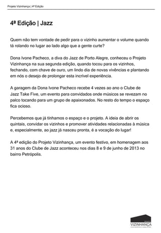 4ª Edição | Jazz
Quem não tem vontade de pedir para o vizinho aumentar o volume quando
tá rolando no lugar ao lado algo que a gente curte?
Dona Ivone Pacheco, a diva do Jazz de Porto Alegre, conheceu o Projeto
Vizinhança na sua segunda edição, quando tocou para os vizinhos,
fechando, com chave de ouro, um lindo dia de novas vivências e plantando
em nós o desejo de prolongar esta incrível experiência.
A garagem da Dona Ivone Pacheco recebe 4 vezes ao ano o Clube de
Jazz Take Five, um evento para convidados onde músicos se revezam no
palco tocando para um grupo de apaixonados. No resto do tempo o espaço
fica ocioso.
Percebemos que já tínhamos o espaço e o projeto. A ideia de abrir os
quintais, convidar os vizinhos e promover atividades relacionadas à música
e, especialmente, ao jazz já nasceu pronta, é a vocação do lugar!
A 4ª edição do Projeto Vizinhança, um evento festivo, em homenagem aos
31 anos do Clube de Jazz aconteceu nos dias 8 e 9 de junho de 2013 no
bairro Petrópolis.
Projeto Vizinhança | 4ª Edição
 