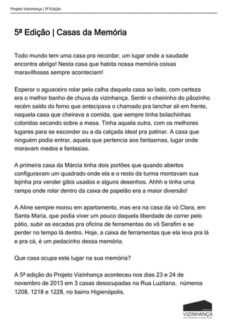5ª Edição | Casas da Memória
Todo mundo tem uma casa pra recordar, um lugar onde a saudade
encontra abrigo! Nesta casa que habita nossa memória coisas
maravilhosas sempre aconteciam!
Esperar o aguaceiro rolar pela calha daquela casa ao lado, com certeza
era o melhor banho de chuva da vizinhança. Sentir o cheirinho do pãozinho
recém saído do forno que antecipava o chamado pra lanchar ali em frente,
naquela casa que cheirava a comida, que sempre tinha bolachinhas
coloridas secando sobre a mesa. Tinha aquela outra, com os melhores
lugares para se esconder ou a da calçada ideal pra patinar. A casa que
ninguém podia entrar, aquela que pertencia aos fantasmas, lugar onde
moravam medos e fantasias.
A primeira casa da Márcia tinha dois portões que quando abertos
configuravam um quadrado onde ela e o resto da turma montavam sua
lojinha pra vender gibis usados e alguns desenhos. Ahhh e tinha uma
rampa onde rolar dentro da caixa de papelão era a maior diversão!
A Aline sempre morou em apartamento, mas era na casa da vó Clara, em
Santa Maria, que podia viver um pouco daquela liberdade de correr pelo
pátio, subir as escadas pra oficina de ferramentas do vô Serafim e se
perder no tempo lá dentro. Hoje, a caixa de ferramentas que ela leva pra lá
e pra cá, é um pedacinho dessa memória.
Que casa ocupa este lugar na sua memória?
A 5ª edição do Projeto Vizinhança aconteceu nos dias 23 e 24 de
novembro de 2013 em 3 casas desocupadas na Rua Luzitana, números
1208, 1218 e 1228, no bairro Higienópolis.
Projeto Vizinhança | 5ª Edição
 