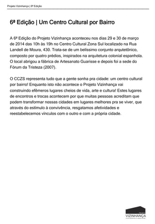 6ª Edição | Um Centro Cultural por Bairro
A 6ª Edição do Projeto Vizinhança aconteceu nos dias 29 e 30 de março
de 2014 das 10h às 19h no Centro Cultural Zona Sul localizado na Rua
Landell de Moura, 430. Trata-se de um belíssimo conjunto arqutetônico,
composto por quatro prédios, inspirados na arquitetura colonial espanhola.
O local abrigou a fábrica de Artesanato Guarisse e depois foi a sede do
Fórum da Tristeza (2007).
O CCZS representa tudo que a gente sonha pra cidade: um centro cultural
por bairro! Enquanto isto não acontece o Projeto Vizinhança vai
construindo efêmeros lugares cheios de vida, arte e cultura! Estes lugares
de encontros e trocas acontecem por que muitas pessoas acreditam que
podem transformar nossas cidades em lugares melhores pra se viver, que
através do estímulo à convivência, resgatamos afetividades e
reestabelecemos vínculos com o outro e com a própria cidade.
Projeto Vizinhança | 6ª Edição
 
