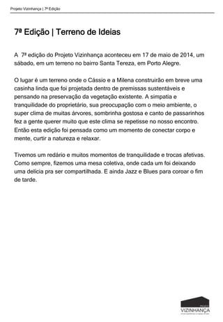 7ª Edição | Terreno de Ideias
A 7ª edição do Projeto Vizinhança aconteceu em 17 de maio de 2014, um
sábado, em um terreno no bairro Santa Tereza, em Porto Alegre.
O lugar é um terreno onde o Cássio e a Milena construirão em breve uma
casinha linda que foi projetada dentro de premissas sustentáveis e
pensando na preservação da vegetação existente. A simpatia e
tranquilidade do proprietário, sua preocupação com o meio ambiente, o
super clima de muitas árvores, sombrinha gostosa e canto de passarinhos
fez a gente querer muito que este clima se repetisse no nosso encontro.
Então esta edição foi pensada como um momento de conectar corpo e
mente, curtir a natureza e relaxar.
Tivemos um redário e muitos momentos de tranquilidade e trocas afetivas.
Como sempre, fizemos uma mesa coletiva, onde cada um foi deixando
uma delícia pra ser compartilhada. E ainda Jazz e Blues para coroar o fim
de tarde.
Projeto Vizinhança | 7ª Edição
 