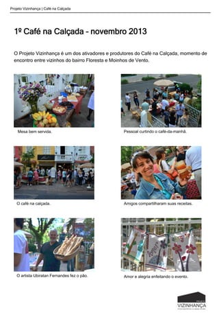 1º Café na Calçada – novembro 2013
O Projeto Vizinhança é um dos ativadores e produtores do Café na Calçada, momento de
encontro entre vizinhos do bairro Floresta e Moinhos de Vento.
Projeto Vizinhança | Café na Calçada
Mesa bem servida. Pessoal curtindo o café-da-manhã.
O café na calçada. Amigos compartilharam suas receitas.
O artista Ubiratan Fernandes fez o pão. Amor e alegria enfeitando o evento.
 