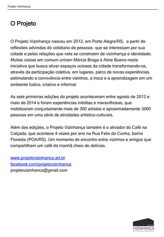 O Projeto
O Projeto Vizinhança nasceu em 2012, em Porto Alegre/RS, a partir de
reflexões advindas do cotidiano de pessoas que se interessam por sua
cidade e pelas relações que nela se constroem de vizinhança e identidade.
Muitas coisas em comum uniram Márcia Braga e Aline Bueno nesta
iniciativa que busca ativar espaços ociosos da cidade transformando-os,
através da participação coletiva, em lugares, palco de novas experiências,
estimulando a convivência entre vizinhos, a troca e a aprendizagem em um
ambiente lúdico, criativo e informal.
As sete primeiras edições do projeto aconteceram entre agosto de 2012 e
maio de 2014 e foram experiências inéditas e maravilhosas, que
mobilizaram conjuntamente mais de 300 artistas e aproximadamente 3000
pessoas em uma série de atividades artístico-culturais.
Além das edições, o Projeto Vizinhança também é o ativador do Café na
Calçada, que acontece 4 vezes por ano na Rua Felix da Cunha, bairro
Floresta (POA/RS). Um momento de encontro entre vizinhos e amigos que
compartilham um café da manhã cheio de delícias.
www.projetovizinhanca.art.br
facebook.com/projetovizinhanca
projetovizinhanca@gmail.com
Projeto Vizinhança
 