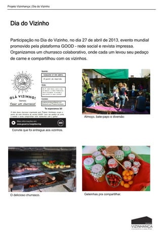 Projeto Vizinhança | Dia do Vizinho
Dia do Vizinho
Participação no Dia do Vizinho, no dia 27 de abril de 2013, evento mundial
promovido pela plataforma GOOD – rede social e revista impressa.
Organizamos um churrasco colaborativo, onde cada um levou seu pedaço
de carne e compartilhou com os vizinhos.
Almoço, bate-papo e diversão
Convite que foi entregue aos vizinhos.
O delicioso churrasco. Geleinhas pra compartilhar.
 