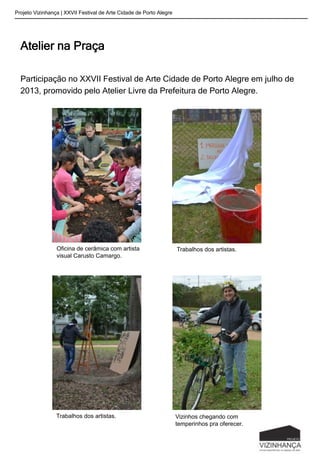 Atelier na Praça
Participação no XXVII Festival de Arte Cidade de Porto Alegre em julho de
2013, promovido pelo Atelier Livre da Prefeitura de Porto Alegre.
Projeto Vizinhança | XXVII Festival de Arte Cidade de Porto Alegre
Vizinhos chegando com
temperinhos pra oferecer.
Oficina de cerâmica com artista
visual Carusto Camargo.
Trabalhos dos artistas.
Trabalhos dos artistas.
 