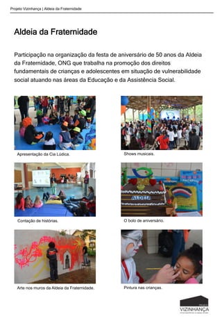 Aldeia da Fraternidade
Participação na organização da festa de aniversário de 50 anos da Aldeia
da Fraternidade, ONG que trabalha na promoção dos direitos
fundamentais de crianças e adolescentes em situação de vulnerabilidade
social atuando nas áreas da Educação e da Assistência Social.
Projeto Vizinhança | Aldeia da Fraternidade
Apresentação da Cia Lúdica. Shows musicais.
Contação de histórias. O bolo de aniversário.
Arte nos muros da Aldeia da Fraternidade. Pintura nas crianças.
 