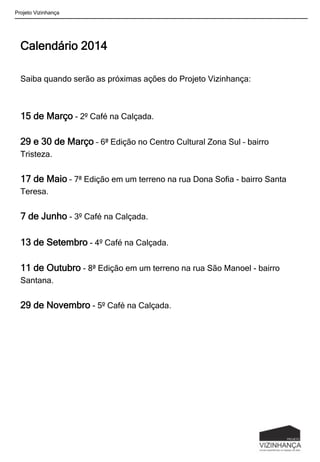 Calendário 2014
Saiba quando serão as próximas ações do Projeto Vizinhança:
15 de Março - 2º Café na Calçada.
29 e 30 de Março – 6ª Edição no Centro Cultural Zona Sul – bairro
Tristeza.
17 de Maio – 7ª Edição em um terreno na rua Dona Sofia - bairro Santa
Teresa.
7 de Junho - 3º Café na Calçada.
13 de Setembro - 4º Café na Calçada.
11 de Outubro - 8ª Edição em um terreno na rua São Manoel - bairro
Santana.
29 de Novembro - 5º Café na Calçada.
Projeto Vizinhança
 