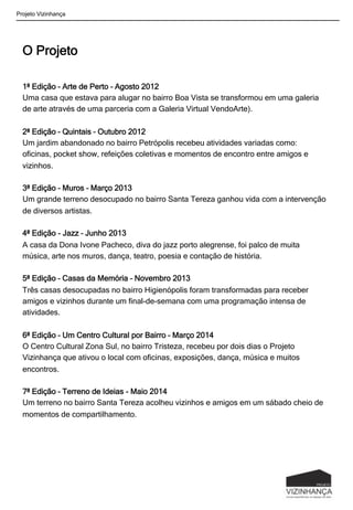 O Projeto
1ª Edição – Arte de Perto – Agosto 2012
Uma casa que estava para alugar no bairro Boa Vista se transformou em uma galeria
de arte através de uma parceria com a Galeria Virtual VendoArte).
2ª Edição – Quintais – Outubro 2012
Um jardim abandonado no bairro Petrópolis recebeu atividades variadas como:
oficinas, pocket show, refeições coletivas e momentos de encontro entre amigos e
vizinhos.
3ª Edição – Muros – Março 2013
Um grande terreno desocupado no bairro Santa Tereza ganhou vida com a intervenção
de diversos artistas.
4ª Edição - Jazz – Junho 2013
A casa da Dona Ivone Pacheco, diva do jazz porto alegrense, foi palco de muita
música, arte nos muros, dança, teatro, poesia e contação de história.
5ª Edição – Casas da Memória – Novembro 2013
Três casas desocupadas no bairro Higienópolis foram transformadas para receber
amigos e vizinhos durante um final-de-semana com uma programação intensa de
atividades.
6ª Edição – Um Centro Cultural por Bairro – Março 2014
O Centro Cultural Zona Sul, no bairro Tristeza, recebeu por dois dias o Projeto
Vizinhança que ativou o local com oficinas, exposições, dança, música e muitos
encontros.
7ª Edição – Terreno de Ideias - Maio 2014
Um terreno no bairro Santa Tereza acolheu vizinhos e amigos em um sábado cheio de
momentos de compartilhamento.
Projeto Vizinhança
 