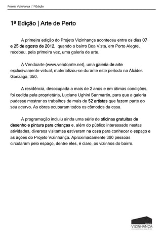 1ª Edição | Arte de Perto
	
  
	
  A primeira edição do Projeto Vizinhança aconteceu entre os dias 07
e 25 de agosto de 2012, quando o bairro Boa Vista, em Porto Alegre,
recebeu, pela primeira vez, uma galeria de arte.
A Vendoarte (www.vendoarte.net), uma galeria de arte
exclusivamente virtual, materializou-se durante este período na Alcides
Gonzaga, 350.
A residência, desocupada a mais de 2 anos e em ótimas condições,
foi cedida pela proprietária, Luciane Ughini Sanmartin, para que a galeria
pudesse mostrar os trabalhos de mais de 52 artistas que fazem parte do
seu acervo. As obras ocuparam todos os cômodos da casa.
A programação incluiu ainda uma série de oficinas gratuitas de
desenho e pintura para crianças e, além do público interessado nestas
atividades, diversos visitantes estiveram na casa para conhecer o espaço e
as ações do Projeto Vizinhança. Aproximadamente 300 pessoas
circularam pelo espaço, dentre eles, é claro, os vizinhos do bairro.
Projeto Vizinhança | 1ª Edição
 