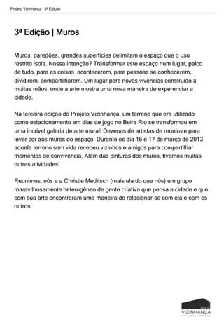 3ª Edição | Muros
Muros, paredões, grandes superfícies delimitam o espaço que o uso
restrito isola. Nossa intenção? Transformar este espaço num lugar, palco
de tudo, para as coisas acontecerem, para pessoas se conhecerem,
dividirem, compartilharem. Um lugar para novas vivências construído a
muitas mãos, onde a arte mostra uma nova maneira de experenciar a
cidade.
Na terceira edição do Projeto Vizinhança, um terreno que era utilizado
como estacionamento em dias de jogo no Beira Rio se transformou em
uma incrível galeria de arte mural! Dezenas de artistas de reuniram para
levar cor aos muros do espaço. Durante os dia 16 e 17 de março de 2013,
aquele terreno sem vida recebeu vizinhos e amigos para compartilhar
momentos de convivência. Além das pinturas dos muros, tivemos muitas
outras atividades!
Reunimos, nós e a Christie Meditsch (mais ela do que nós) um grupo
maravilhosamente heterogêneo de gente criativa que pensa a cidade e que
com sua arte encontraram uma maneira de relacionar-se com ela e com os
outros.
Projeto Vizinhança | 3ª Edição
 