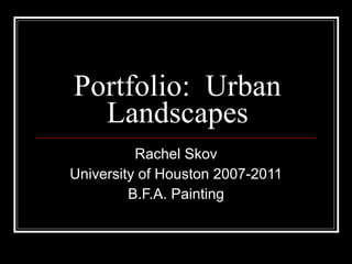 Portfolio:  Urban Landscapes Rachel Skov University of Houston 2007-2011 B.F.A. Painting 