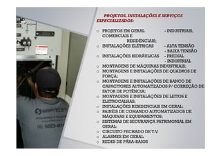 PROJETOS, INSTALAÇÕES E SERVIÇOS
ESPECIALIZADOS:

o PROJETOS EM GERAL         - INDUSTRIAIS,
  COMERCIAIS E
            RESIDÊNCIAIS;
o INSTALAÇÕES ELÉTRICAS       - ALTA TENSÃO
                              - BAIXA TENSÃO
o   INSTALAÇÕES HIDRÁULICAS - PREDIAL
                              - INDUSTRIAL
o   MONTAGENS DE MÁQUINAS INDUSTRIAIS;
o   MONTAGENS E INSTALAÇÕES DE QUADROS DE
    FORÇA;
o   MONTAGENS E INSTALAÇÕES DE BANCO DE
    CAPACITORES AUTOMATIZADOS P/ CORREÇÃO DE
    FATOR DE POTÊNCIA;
o   MONTAGENS E INSTALAÇÕES DE LEITOS E
    ELETROCALHAS;
o   INSTALAÇÕES RESIDENCIAIS EM GERAL;
o   PAINÉIS DE COMANDO AUTOMATIZADOS DE
    MÁQUINAS E EQUIPAMENTOS;
o   SISTEMAS DE SEGURANÇA PATRIMONIAL EM
    GERAL:
o   CIRCUITO FECHADO DE T.V.
o   ALARMES EM GERAL
o   REDES DE PÁRA-RAIOS
 