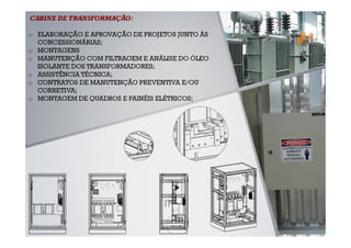 CABINE DE TRANSFORMAÇÃO:

o ELABORAÇÃO E APROVAÇÃO DE PROJETOS JUNTO ÀS
  CONCESSIONÁRIAS;
o MONTAGENS
o MANUTENÇÃO COM FILTRAGEM E ANÁLISE DO ÓLEO
  ISOLANTE DOS TRANSFORMADORES;
o ASSISTÊNCIA TÉCNICA;
o CONTRATOS DE MANUTENÇÃO PREVENTIVA E/OU
  CORRETIVA;
o MONTAGEM DE QUADROS E PAINÉIS ELÉTRICOS;
 
