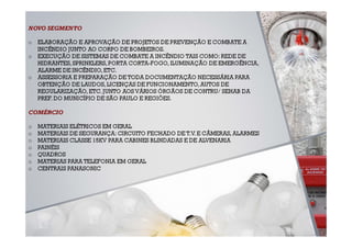 NOVO SEGMENTO

o   ELABORAÇÃO E APROVAÇÃO DE PROJETOS DE PREVENÇÃO E COMBATE A
    INCÊNDIO JUNTO AO CORPO DE BOMBEIROS.
o   EXECUÇÃO DE SISTEMAS DE COMBATE A INCÊNDIO TAIS COMO: REDE DE
    HIDRANTES, SPRINKLERS, PORTA CORTA-FOGO, ILUMINAÇÃO DE EMERGÊNCIA,
    ALARME DE INCÊNDIO, ETC.
o   ASSESSORIA E PREPARAÇÃO DE TODA DOCUMENTAÇÃO NECESSÁRIA PARA
    OBTENÇÃO DE LAUDOS, LICENÇAS DE FUNCIONAMENTO, AUTOS DE
    REGULARIZAÇÃO, ETC. JUNTO AOS VÁRIOS ÓRGÃOS DE CONTRU/ SEHAB DA
    PREF. DO MUNICÍPIO DE SÃO PAULO E REGIÕES.

COMÉRCIO

o   MATERIAIS ELÉTRICOS EM GERAL
o   MATERIAIS DE SEGURANÇA: CIRCUITO FECHADO DE T.V. E CÂMERAS, ALARMES
o   MATERIAIS CLASSE 15KV PARA CABINES BLINDADAS E DE ALVENARIA
o   PAINÉIS
o   QUADROS
o   MATERIAS PARA TELEFONIA EM GERAL
o   CENTRAIS PANASONIC
 