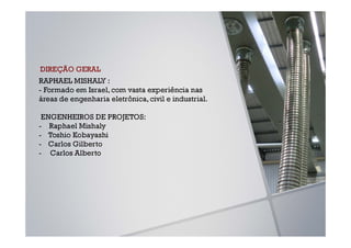 DIREÇÃO GERAL
RAPHAEL MISHALY :
- Formado em Israel, com vasta experiência nas
áreas de engenharia eletrônica, civil e industrial.

 ENGENHEIROS DE PROJETOS:
- Raphael Mishaly
- Toshio Kobayashi
- Carlos Gilberto
- Carlos Alberto
 