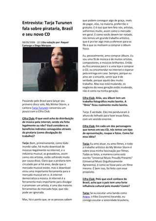 que podem conseguir algo de graça, invés
Entrevista: Tarja Turunen                     de pagar, elas, na maioria, preferirão o
                                              gratuito. E é isso que tem feio nós, artistas,
fala sobre pirataria, Brasil                  sofrermos muito, assim como o mercado
e seu novo CD                                 em geral. E como vocês devem ter notado,
                                              nós temos um grande trabalho artístico,
08/09/2008 - 10:10Da redação por: Raquel      que é pra ter algo mais a oferecer para os
Camargo e Diego Marques                       fãs e que os motivem a comprar o álbum
                                              físico.

                                              Eu, pessoalmente, amo comprar álbuns. Eu
                                              sou uma fã de música e de muitos artistas,
                                              compositores, e músicos brilhantes. Então
                                              eu fico ansiosa para ir a uma loja e comprar
                                              o CD, ou encomendar na internet e esperar
                                              pela entrega em casa. Sempre, porque eu
                                              amo ver o encarte, sentir que é de
                                              verdade, porque aquilo deu muito
                                              trabalho. Mas isso está mudando, os
                                              negócios da nova geração estão mudando,
                                              não é como na minha geração.

                                              Cifra Club: Aliás, seu álbum tem um
Passando pelo Brasil para lançar seu          trabalho fotográfico muito bonito. A
primeiro disco solo, My Winter Storm, a       "fênix" ficou realmente muito bonita.
cantora Tarja Turunen conversou um
pouco com o Cifra Club.                       Tarja: É verdade. Eles me penduraram à
                                              altura do telhado para fazer essas fotos,
Cifra Club: O que você acha da distribuição   com um vestido enorme.
de música pela internet, sendo ela feita
legalmente ou não? Você considera os          Cifra Club: Em cada um dos personagens
benefícios indiretos conseguidos através      que temos em seu CD, nós temos um tipo
da pirataria (como divulgação do              de apresentação, roupas e fotos. Como foi
trabalho)?                                    essa idéia?

Tarja: Bom, primeiramente, como todo          Tarja: Eu amo atuar, eu amo filmes, e todo
mundo sabe, há muito download de              o trabalho artístico do My Winter Storm é
músicas ilegalmente na internet, e a          sobre essa minha fascinação por filmes.
indústria musical, as gravadoras, assim       Todas as fotos, a maneira como está
como nós artistas, estão sofrendo muito       escrito "Universal Music Proudly Presents"
por causa disso. Claro que a pirataria tem    (Universal Music Orgulhosamente
circulado por aí há anos, desde que o         Apresenta), é como se fosse para um filme
mercado musical existe, mas o download        mesmo. É bem isso, foi feito com esse
virou uma importante ferramenta para o        propósito.
mercado musical em si. A internet
democratiza a música. A internet é a          Cifra Club: Pelo que você conhece do
ferramenta mais importante para divulgar      Brasil, acha que o país tem uma forte
e promover um artista, é uma das maiores      influência cultural pelo mundo? Como?
ferramentas do mercado hoje, que não
pode ser ignorada.                            Tarja: Se eu escutar uma banda como
                                              Angra, o Kiko (Loureiro) tocando, eu
Mas, há o ponto que, se as pessoas sabem      consigo escutar a sonoridade brasileira,
 