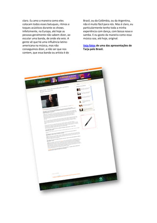 claro. Eu amo a maneira como eles         Brasil, ou da Colômbia, ou da Argentina,
colocam todos esses batuques, ritmos e    não é muito fácil para nós. Mas é claro, eu
toques acústicos durante os shows.        particularmente tenho toda a minha
Infelizmente, na Europa, até hoje as      experiência com dança, com bossa nova e
pessoas geralmente não sabem dizer, ao    samba. E eu gosto da maneira como essa
escutar uma banda, de onde ela veio. A    música soa, até hoje, original.
gente vê que há uma influência latino
                                latino-
americana na música, mas não              Veja fotos de uma das apresentações de
conseguimos dizer, a não ser que nos      Tarja pelo Brasil.
contem, que essa banda ou artista é do
 