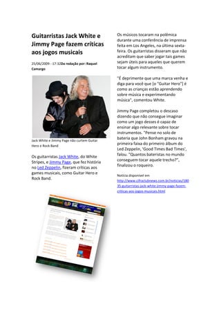 Guitarristas Jack White e                   Os músicos tocaram na polêmica
                                            durante uma conferência de imprensa
Jimmy Page fazem críticas                   feita em Los Angeles, na última sexta
                                                                             sexta-
aos jogos musicais                          feira. Os guitarristas disseram que não
                                            acreditam que saber jogar tais games
25/06/2009 - 17:32Da redação por: Raquel
                  Da                        sejam úteis para aqueles que querem
Camargo                                     tocar algum instrumento.

                                            "É deprimente que uma marca venha e
                                            diga para você que [o "Guitar Hero"] é
                                            como as crianças estão aprendendo
                                            sobre música e experimentando
                                            música", comentou White.

                                            Jimmy Page completou o descaso
                                            dizendo que não consegue imaginar
                                            como um jogo desses é capaz de
                                            ensinar algo relevante sobre tocar
                                            instrumentos. "Pense no solo de
Jack White e Jimmy Page não curtem Guitar
                                            bateria que John Bonham gravou na
Hero e Rock Band
                                            primeira faixa do primeiro álbum do
                                            Led Zeppelin, 'Good Times Bad Times',
Os guitarristas Jack White, do White
                          ,                 falou. "Quantos bateristas no mundo
                                                    Quantos
Stripes, e Jimmy Page, que fez história
                      ,                     conseguem tocar aquele trecho?",
no Led Zeppelin, fizeram críticas aos
                 ,                          finalizou o roqueiro.
games musicais, como Guitar Hero e
                                            Notícia disponível em
Rock Band.                                  http://www.cifraclubnews.com.br/noticias/180
                                                              clubnews.com.br/noticias/180
                                            35-guitarristas-jack-white-jimmy
                                                                       jimmy-page-fazem-
                                            criticas-aos-jogos-musicais.html
                                                               musicais.html
 