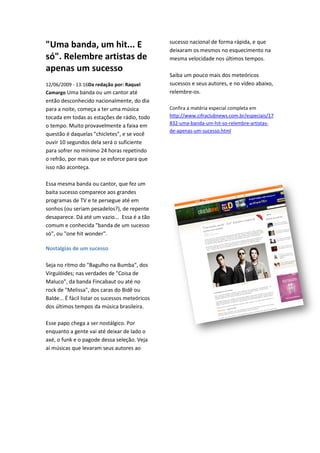 sucesso nacional de forma rápida, e que
"Uma banda, um hit... E                          deixaram os mesmos no esquecimento na
só". Relembre artistas de                        mesma velocidade nos últimos tempos.
apenas um sucesso
                                                 Saiba um pouco mais dos meteóricos
12/06/2009 - 13:16Da redação por: Raquel
                  Da                             sucessos e seus autores, e no vídeo abaixo,
Camargo Uma banda ou um cantor até               relembre-os.
então desconhecido nacionalmente, do dia
     o
para a noite, começa a ter uma música            Confira a matéria especial completa em
                                                  onfira
tocada em todas as estações de rádio, todo       http://www.cifraclubnews.com.br/especiais/17
o tempo. Muito provavelmente a faixa em          832-uma-banda-um-hit-so-relembre
                                                                             relembre-artistas-
                                                 de-apenas-um-sucesso.html
questão é daquelas "chicletes", e se você
ouvir 10 segundos dela será o suficiente
para sofrer no mínimo 24 horas repetindo
o refrão, por mais que se esforce para que
isso não aconteça.

Essa mesma banda ou cantor, que fez um
baita sucesso comparece aos grandes
programas de TV e te persegue até em
sonhos (ou seriam pesadelos?), de repente
desaparece. Dá até um vazio... Essa é a tão
              á
comum e conhecida "banda de um sucesso
só", ou "one hit wonder".

Nostalgias de um sucesso

Seja no ritmo do "Bagulho na Bumba", dos
Virgulóides; nas verdades de "Coisa de
Maluco", da banda Fincabaut ou até no
rock de "Melissa", dos caras do Bidê ou
Balde... É fácil listar os sucessos meteóricos
dos últimos tempos da música brasileira.

Esse papo chega a ser nostálgico. Por
enquanto a gente vai até deixar de lado o
axé, o funk e o pagode dessa seleção Veja
                             seleção.
aí músicas que levaram seus autores ao
 