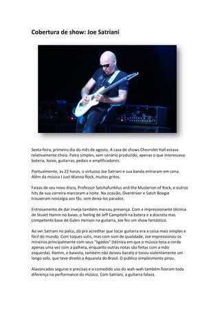 Cobertura de show: Joe Satriani




Sexta-feira, primeiro dia do mês de agosto. A casa de shows Chevrolet Hall estava
       feira,
relativamente cheia. Palco simples, sem cenário produzido, apenas o que interessava:
bateria, baixo, guitarras, pedais e amplificadores.

Pontualmente, às 22 horas, o virtuoso Joe Satriani e sua banda entraram em cena.
Além da música I Just Wanna Rock, muitos gritos.

Faixas de seu novo disco, Professor Satchafunkilus and the Musterion of Rock, e outros
hits de sua carreira marcaram a noite. Na ocasião, Overdriver e Satch Boogie
trouxeram nostalgia aos fãs, sem deixá
                                 deixá-los parados.

Entrosamento de dar inveja também marcou presença. Com a impressionante técnica
de Stuart Hamm no baixo, o feeling de Jeff Campitelli na batera e a discreta mas
                                      Jeff
competente base de Galen Henson na guitarra, Joe fez um show fantástico.

Ao ver Satriani no palco, dá pra acreditar que tocar guitarra era a coisa mais simples e
fácil do mundo. Com toques sutis, mas com som de qualidade, Joe impressionou os
                                                     qualidade,
mineiros principalmente com seus "ligados" (técnica em que o músico toca a corda
apenas uma vez com a palheta, enquanto outras notas são feitas com a mão
esquerda). Hamm, o baixista, também não deixou barato e tocou violentamen um
                                                                    violentamente
longo solo, que teve direito a Aquarela do Brasil. O público simplesmente pirou.

Alavancadas seguras e precisas e o comedido uso do wah wah também fizeram toda
                                                   wah-wah
diferença na performance do músico. Com Satriani, a guitarra falava.
 