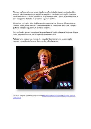 Além do profissionalismo e concentração no palco, toda banda apresentou também
                    lismo
simpatia e entrosamento com o público. Feedbacks contínuos entre os fãs e o grupo
foram diferenciais. A maior prova disso foi quando tocaram Cool #9, que contou com o
coro e as palmas de todos os presentes seguindo o ritmo.

Musterion, a primeira faixa do álbum mais recente de Joe, deu uma diferenciada no
clima do show, já que ela conta com uma introdução "eletrônica" feita com a própria
guitarra, e depois segue em um clima de suspense.

Com perfeição, Satriani executou a famosa Always With Me, Always With You e deixou
           ção,
os fãs boquiabertos com um final personalizado e triunfal.

Após dar uma aula de boa música, Joe e sua banda encerraram a apresentação
tocando a empolgante Summer Song, do disco The E Extremist.




Cobertura completa (com fotos) disponível em http://www.cifraclubnews.com.br/shows/17119
                                             http://www.cifraclubnews.com.br/shows/17119-joe-
satriani.html
 