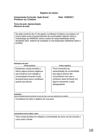 Registro de aula(s)

Componente Curricular: Ação Social                                             Data: 13/08/2011
Professor (a): Cristiano

Tema da aula: Apresentação
Resumo da aula:


(
    Na ação social do dia 13 de agosto o professor Cristiano nos passou um
    pouco sobre como é funcionamento da universidade, falaram sobre a
    metodologia da UNIDESC sobre a bolsa de responsabilidade social,
    atividades AEA, sistema de avaliação e uma explicação detalhada sobre o
    portfólio.




Destaques da aula:
                  Pontos positivos                                               Pontos negativos
    Esclareceu muitas dúvidas e                                      Teve momentos da
    retirou alguns pontos negativos                                  apresentação da universidade
    que tínhamos com relação à                                       que alguns alunos não
    universidade tornando a aula                                     concordaram com que o
    favorável tanto para o professor                                 professor disse tornando em
    quanto aos alunos.                                               alguns momentos a aula
                                                                     desagradável.



Avaliação:
(Faça uma avaliação sucinta do professor, da aula, da turma e uma auto-avaliarão de seu trabalho)

    O professor foi claro e objetivo em sua aula.




Comentários Livres sobre a aula:
    Teve muitas dúvidas em relação à universidade de como vai ser durante o
    curso mais a frente.




                                                                                                    10
 