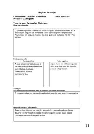 Registro de aula(s)

Componente Curricular: Matemática                                              Data: 15/08/2011
Professor (a): Nagoshi

Tema da aula: Expressões Algébricas
Resumo da aula:
(
    O professor passou o conteúdo sobre conjunto dos números reais fez a
    explicação, seguido de atividades sobre porcentagem e expressões
    Algébricas, em seguida marcou a prova que será realizada no dia 17 de
    agosto.




Destaques da aula:
                  Pontos positivos                                               Pontos negativos
    A aula foi compensativa para a                                   Alguns alunos não estão conseguindo
    turma com dúvidas esclarecidas                                   absorver grande parte dos assuntos
    e atividades objetivas,                                          passada pelo professor.
    favorecendo nossos
    conhecimentos.




Avaliação:
(Faça uma avaliação sucinta do professor, da aula, da turma e uma auto-avaliarão de seu trabalho)

    O professor abordou o assunto podendo transmitir uma aula compensativa.




Comentários Livres sobre a aula:
    Teve muitas dúvidas em relação ao conteúdo passado pelo professor,
    deveria ocorrer maior interesse dos alunos para que as aulas possa
    prosseguir sem duvidas pertinentes.




                                                                                                           11
 
