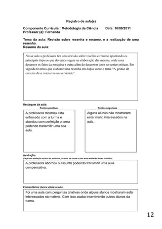 Registro de aula(s)

Componente Curricular: Metodologia da Ciência                                            Data: 16/08/2011
Professor (a): Fernanda

Tema da aula: Revisão sobre resenha e resumo, e a realização de uma
resenha.
Resumo da aula:
(
    Nessa aula a professora fez uma revisão sobre resenha e resumo apontando os
    principais tópicos que devemos seguir na elaboração das mesma, onde uma
    descreve os fatos da pesquisa e outra além de descrever deve-se conter criticas. Em
    seguida tivemos que elaborar uma resenha em dupla sobre o tema “A gestão de
    carreira deve iniciar na universidade”.




Destaques da aula:
                  Pontos positivos                                               Pontos negativos
    A professora mostrou está                                        Alguns alunos não mostraram
    entrosado com a turma e                                          estar muito interessados na
    abordou com perfeição o tema                                     aula.
    podendo transmitir uma boa
    aula.




Avaliação:
(Faça uma avaliação sucinta do professor, da aula, da turma e uma auto-avaliarão de seu trabalho)

    A professora abordou o assunto podendo transmitir uma aula
    compensativa.




Comentários Livres sobre a aula:
    Foi uma aula com perguntas criativas onde alguns alunos mostraram está
    interessados na matéria. Com isso acaba incentivando outros alunos da
    turma.



                                                                                                            12
 