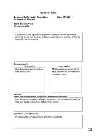 Registro de aula(s)

Componente Curricular: Matemática                                             Data: 17/08/2011
Professor (a): Nagoshi

Tema da aula: Prova
Resumo da aula:


(
    A aula iniciou com o professor passando um breve resumo da matéria
    seguindo a aula com a prova, onde conseguimos expor tudo que tínhamos
    aprendido até o momento.




Destaques da aula:
                  Pontos positivos                                               Pontos negativos
    Grande parte da turma mostrou                                    Muitos não conseguiram atingir
    esta interessada.                                                seus objetivos na prova ficando
                                                                     com notas baixas.




Avaliação:
(Faça uma avaliação sucinta do professor, da aula, da turma e uma auto-avaliarão de seu trabalho)

    A prova estava bem elaborada com perguntas boas de serem respondidas,
    mas com pouco sucesso nas notas entre a turma.




Comentários Livres sobre a aula:
    Poucos alunos conseguiram atingir notas satisfatórias.




                                                                                                       13
 