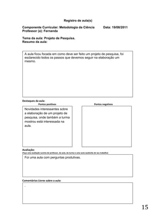 Registro de aula(s)

Componente Curricular: Metodologia da Ciência                                              Data: 19/08/2011
Professor (a): Fernanda

Tema da aula: Projeto de Pesquisa.
Resumo da aula:


(
    A aula ficou focada em como deve ser feito um projeto de pesquisa, foi
    esclarecido todos os passos que devemos seguir na elaboração um
    mesmo.




Destaques da aula:
                  Pontos positivos                                               Pontos negativos
    Novidades interessantes sobre
    a elaboração de um projeto de
    pesquisa, onde também a turma
    mostrou está interessada na
    aula.




Avaliação:
(Faça uma avaliação sucinta do professor, da aula, da turma e uma auto-avaliarão de seu trabalho)

    Foi uma aula com perguntas produtivas.




Comentários Livres sobre a aula:
    .




                                                                                                              15
 