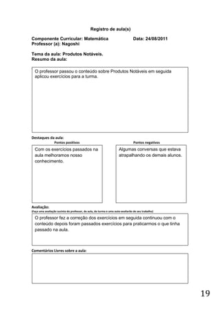 Registro de aula(s)

Componente Curricular: Matemática                                                Data: 24/08/2011
Professor (a): Nagoshi

Tema da aula: Produtos Notáveis.
Resumo da aula:
(
    O professor passou o conteúdo sobre Produtos Notáveis em seguida
    aplicou exercícios para a turma.




Destaques da aula:
                  Pontos positivos                                               Pontos negativos
    Com os exercícios passados na                                    Algumas conversas que estava
    aula melhoramos nosso                                            atrapalhando os demais alunos.
    conhecimento.




Avaliação:
(Faça uma avaliação sucinta do professor, da aula, da turma e uma auto-avaliarão de seu trabalho)

    O professor fez a correção dos exercícios em seguida continuou com o
    conteúdo depois foram passados exercícios para praticarmos o que tinha
    passado na aula.



Comentários Livres sobre a aula:




                                                                                                      19
 