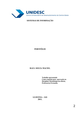 SISTEMAS DE INFORMAÇÃO




      PORTFÓLIO




  RAUL SOUZA MACIEL



             Trabalho apresentado
             Como requisito para aprovação na
             Disciplina Metodologia da ciência,
             Professor(a) Fernanda.




     LUZIÂNIA – GO
         2011.


                                                  2
 