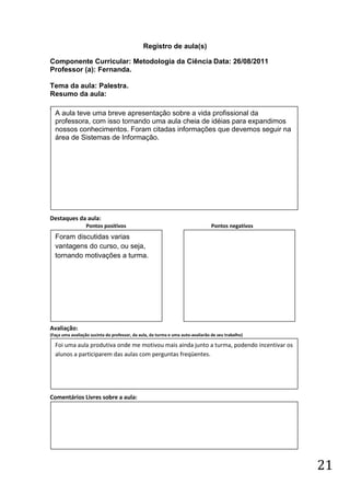 Registro de aula(s)

Componente Curricular: Metodologia da Ciência Data: 26/08/2011
Professor (a): Fernanda.

Tema da aula: Palestra.
Resumo da aula:
(
    A aula teve uma breve apresentação sobre a vida profissional da
    professora, com isso tornando uma aula cheia de idéias para expandimos
    nossos conhecimentos. Foram citadas informações que devemos seguir na
    área de Sistemas de Informação.




Destaques da aula:
                  Pontos positivos                                               Pontos negativos
    Foram discutidas varias
    vantagens do curso, ou seja,
    tornando motivações a turma.




Avaliação:
(Faça uma avaliação sucinta do professor, da aula, da turma e uma auto-avaliarão de seu trabalho)

    Foi uma aula produtiva onde me motivou mais ainda junto a turma, podendo incentivar os
    alunos a participarem das aulas com perguntas freqüentes.




Comentários Livres sobre a aula:




                                                                                                    21
 