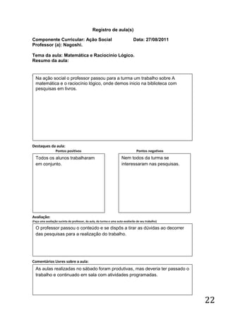 Registro de aula(s)

Componente Curricular: Ação Social                                            Data: 27/08/2011
Professor (a): Nagoshi.

Tema da aula: Matemática e Raciocínio Lógico.
Resumo da aula:


(
    Na ação social o professor passou para a turma um trabalho sobre A
    matemática e o raciocínio lógico, onde demos inicio na biblioteca com
    pesquisas em livros.




Destaques da aula:
                  Pontos positivos                                               Pontos negativos
    Todos os alunos trabalharam                                      Nem todos da turma se
    em conjunto.                                                     interessaram nas pesquisas.




Avaliação:
(Faça uma avaliação sucinta do professor, da aula, da turma e uma auto-avaliarão de seu trabalho)

    O professor passou o conteúdo e se dispôs a tirar as dúvidas ao decorrer
    das pesquisas para a realização do trabalho.




Comentários Livres sobre a aula:
    As aulas realizadas no sábado foram produtivas, mas deveria ter passado o
    trabalho e continuado em sala com atividades programadas.




                                                                                                    22
 