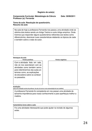 Registro de aula(s)

Componente Curricular: Metodologia da Ciência                                              Data: 30/08/2011
Professor (a): Fernanda

Tema da aula: Resolução de questionário.
Resumo da aula:
(
    Na aula de hoje a professora Fernanda nos passou uma atividade onde se
    obtinha dois textos sendo um Artigo Teórico e outro Artigo empírico. Onde
    tivemos que responder alguns questionários referentes aos textos como
    diferenciá-los, descrever suas características relatando os tópicos de cada
    e também sobre a visão do autor.




Destaques da aula:
                  Pontos positivos                                              Pontos negativos
    Com a atividade feita em sala,
    não só nos exercitaram com as
    atividades como também serviu
    para relembrarmos das aulas an
    teriores como, as explicações
    da educadora sobre os conteúd
    os passados.



Avaliação:
(Faça uma avaliação sucinta do professor, da aula, da turma e uma autoavaliação de seu trabalho)

    A professora Fernanda foi competente em nos passar uma atividade de
    tamanha importância para nosso conhecimento e para aperfeiçoa melhor a
    matéria.



Comentários Livres sobre a aula:
    Foi uma atividade interessante que pode ajudar na revisão de algumas
    aulas.




                                                                                                              24
 