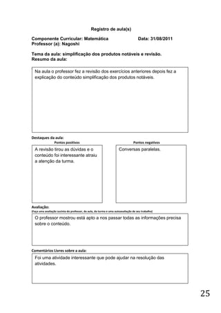 Registro de aula(s)

Componente Curricular: Matemática                                                   Data: 31/08/2011
Professor (a): Nagoshi

Tema da aula: simplificação dos produtos notáveis e revisão.
Resumo da aula:
(
    Na aula o professor fez a revisão dos exercícios anteriores depois fez a
    explicação do conteúdo simplificação dos produtos notáveis.




Destaques da aula:
                  Pontos positivos                                              Pontos negativos
    A revisão tirou as dúvidas e o                                   Conversas paralelas.
    conteúdo foi interessante atraiu
    a atenção da turma.




Avaliação:
(Faça uma avaliação sucinta do professor, da aula, da turma e uma autoavaliação de seu trabalho)

    O professor mostrou está apto a nos passar todas as informações precisa
    sobre o conteúdo.




Comentários Livres sobre a aula:
    Foi uma atividade interessante que pode ajudar na resolução das
    atividades.




                                                                                                       25
 