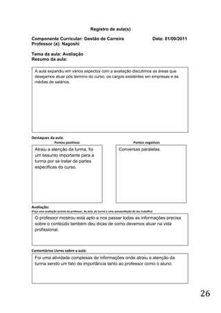 Registro de aula(s)

Componente Curricular: Gestão de Carreira                                                          Data: 01/09/2011
Professor (a): Nagoshi

Tema da aula: Avaliação
Resumo da aula:
(
    A aula expandiu em vários aspectos com a avaliação discutimos as áreas que
    desejamos atuar pós termino do curso, os cargos existentes em empresas e as
    médias de salários.




Destaques da aula:
                  Pontos positivos                                              Pontos negativos
    Atraiu a atenção da turma, foi                                   Conversas paralelas.
    um assunto importante para a
    turma por se tratar de partes
    especificas do curso.




Avaliação:
(Faça uma avaliação sucinta do professor, da aula, da turma e uma autoavaliação de seu trabalho)

    O professor mostrou está apto a nos passar todas as informações precisa
    sobre o conteúdo também deu dicas de como devemos atuar na vida
    profissional.



Comentários Livres sobre a aula:
    Foi uma atividade complexas de informações onde atraiu a atenção da
    turma sendo um fato de importância tanto ao professor como o aluno.




                                                                                                                      26
 