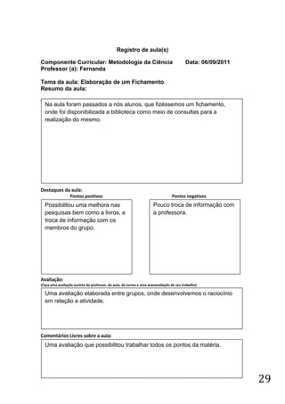 Registro de aula(s)

Componente Curricular: Metodologia da Ciência                                            Data: 06/09/2011
Professor (a): Fernanda

Tema da aula: Elaboração de um Fichamento.
Resumo da aula:
(
    Na aula foram passados a nós alunos, que fizéssemos um fichamento,
    onde foi disponibilizada a biblioteca como meio de consultas para a
    realização do mesmo.




Destaques da aula:
                  Pontos positivos                                              Pontos negativos
    Possibilitou uma melhora nas                                     Pouco troca de informação com
    pesquisas bem como a livros, e                                   a professora.
    troca de informação com os
    membros do grupo.




Avaliação:
(Faça uma avaliação sucinta do professor, da aula, da turma e uma autoavaliação de seu trabalho)

    Uma avaliação elaborada entre grupos, onde desenvolvemos o raciocínio
    em relação a atividade.




Comentários Livres sobre a aula:
    Uma avaliação que possibilitou trabalhar todos os pontos da matéria.




                                                                                                            29
 