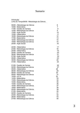 Sumario


Introdução
Linha do Tempo09/08 - Metodologia da Ciência..

09/08 – Metodologia da Ciência                   6
10/08 - Matemática                                7
11/08 - Gestão de Carreira                        8
12/08 - Metodologia da Ciência                   9
13/08 - Ação Social                              10
15/08 – Matemática                               11
16/08 - Metodologia da Ciência                   12
17/08 - Matemática                               13
18/08 - Metodologia da Ciência                   14
19/08 - Metodologia da Ciência                   15
20/08 - Ação Social                              16

22/08 – Matemática                               17
23/08 - Metodologia da Ciência                   18
24/08 – Matemática                               19
25/08 - Gestão de Carreira                        20
26/08 - Metodologia da Ciência                   21
27/08 - Ação Social                               22
29/08 – Matemática                               23
30/08 - Metodologia da Ciência                   24
31/09 – Matemática                               25

01/09 - Gestão de Carreia                         26
02/09 - Metodologia da Ciência                    27
05/09 – Matemática                               28
06/09 - Metodologia da Ciência                    29
08/09 - Gestão de Carreia                        30
09/09 - Metodologia da Ciência                    31
10/09 - A.E.A.                                   32
12/09 - Matemática                                33
13/09 - Metodologia da Ciência.                   34
14/09 - Matemática.                               35
15/09 - Gestão de Carreira                        36
16/09 - Metodologia da Ciência.                   37
19/09 - Matemática.                               38
20/09 - Metodologia da Ciência.                   39
21/09 - Matemática.                               40
22/09 - Gestão de Carreira.                       41
23/09 - Metodologia da Ciência.                   42
26/09 - Matemática                                43
27/09 - Metodologia da Ciência                    44



                                                       3
 