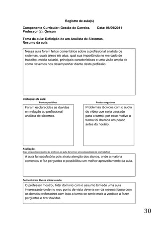 Registro de aula(s)

Componente Curricular: Gestão de Carreira.                                        Data: 08/09/2011
Professor (a): Gerson

Tema da aula: Definição de um Analista de Sistemas.
Resumo da aula:
(
    Nessa aula foram feitos comentários sobre a profissional analista de
    sistemas, quais áreas ele atua, qual sua importância no mercado de
    trabalho, média salarial, principais características e uma visão ampla de
    como devemos nos desempenhar diante desta profissão.




Destaques da aula:
                  Pontos positivos                                              Pontos negativos
    Foram esclarecidas as duvidas                                    Problemas técnicos com o áudio
    em relação ao profissional                                       do vídeo que seria passado
    analista de sistemas.                                            para a turma, por esse motivo a
                                                                     turma foi liberada um pouco
                                                                     antes do horário.




Avaliação:
(Faça uma avaliação sucinta do professor, da aula, da turma e uma autoavaliação de seu trabalho)

    A aula foi satisfatório pois atraiu atenção dos alunos, onde a maioria
    comentou e fez perguntas e possibilitou um melhor aproveitamento da aula.




Comentários Livres sobre a aula:
    O professor mostrou total domínio com o assunto tornado uma aula
    interessante onde no meu ponto de vista deveria ser da mesma forma com
    os demais professores com isso a turma se sente mais a vontade a fazer
    perguntas e tirar dúvidas.



                                                                                                       30
 
